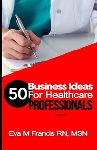50 BUSINESS IDEAS for Health Care Professionals: A Guide for Health Care Business Ownership