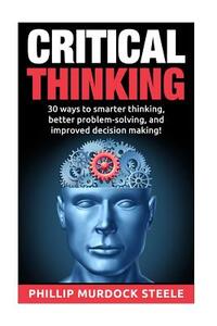 Critical Thinking: 30 Ways to Smarter Thinking, Better Problem Solving And Improved Decison Making