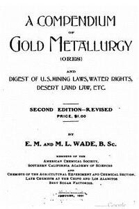 A compendium of gold metallurgy (ores), and digest of U.S. mining laws, water rights, desert land law, etc.