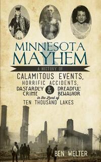 Minnesota Mayhem: A History of Calamitous Events, Horrific Accidents, Dastardly Crime & Dreadful Behavior in the Land of Ten Thousand La