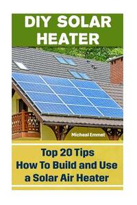 DIY Solar Heater: Top 20 Tips How To Build and Use a Solar Air Heater: (Power Generation)