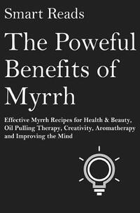 The Powerful Benefits of Myrrh: Effective Myrrh Recipes for Health & Beauty, Oil Pulling Therapy, Creativity, Aromatherapy, Clarity and Improving the