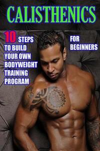 Calisthenics for Beginners: 10 Steps to Build Your Own Bodyweight Training Program: Combine the Best Bodyweight Exercises in Ways that Allow You t