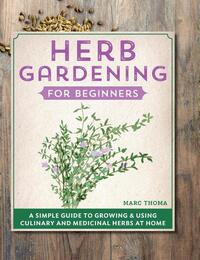 Herb Gardening for Beginners: A Simple Guide to Growing & Using Culinary and Medicinal Herbs at Home
