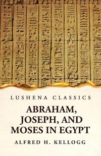 Abraham, Joseph, and Moses in Egypt Being a Course of Lectures Delivered Before the Theological Seminary, Princeton, New Jersey