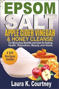 Epsom Salt, Apple Cider Vinegar & Honey Cleanse: The Miraculous Benefits and Uses for Healing, Health, Relaxation, Beauty & Home - 150 Recipes Include
