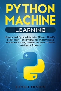 Python Machine Learning: Understand Python Libraries (Keras, NumPy, Scikit-lear, TensorFlow) for Implementing Machine Learning Models in Order