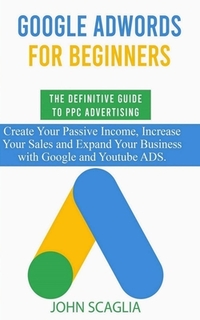 Google AdWords for Beginners. The Definitive Guide to PPC Advertising.: Create your passive income, increase your sales, and expand your business with