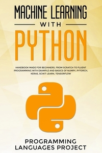 Machine Learning with Python: Handbook made for beginners, from scratch to fluent programming with example and basics of Numpy, PyTorch, Keras, Scik