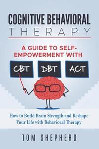 Cognitive Behavioral Therapy: How to Build Brain Strength and Reshape Your Life with Behavioral Therapy: A Guide to Self-Empowerment with CBT, DBT,