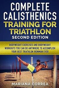 COMPLETE CALISTHENICS TRAINING For TRIATHLON SECOND EDITION: BODYWEIGHT EXERCISES And BODYWEIGHT WORKOUTS YOU CAN DO ANYWHERE TO ACCOMPLISH YOUR BEST