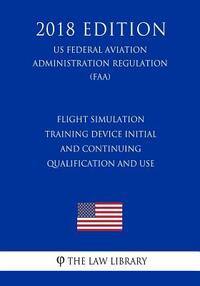 Flight Simulation Training Device Initial and Continuing Qualification and Use (US Federal Aviation Administration Regulation) (FAA) (2018 Edition)