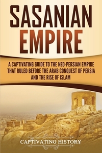 Sasanian Empire: A Captivating Guide to the Neo-Persian Empire that Ruled Before the Arab Conquest of Persia and the Rise of Islam