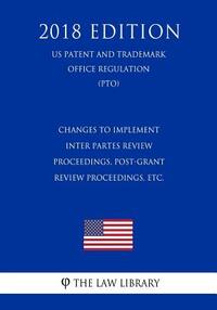 Changes to Implement Inter Partes Review Proceedings, Post-Grant Review Proceedings, etc. (US Patent and Trademark Office Regulation) (PTO) (2018 Edit