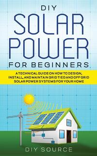 DIY Solar Power for Beginners, a Technical Guide on How to Design, Install, and Maintain Grid-Tied and Off-Grid Solar Power Systems for Your Home