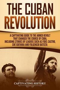 The Cuban Revolution: A Captivating Guide to the Armed Revolt That Changed the Course of Cuba, Including Stories of Leaders Such as Fidel Ca