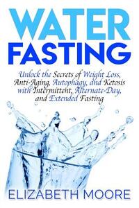 Water Fasting: Unlock the Secrets of Weight Loss, Anti-Aging, Autophagy, and Ketosis with Intermittent, Alternate-Day, and Extended F