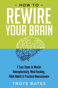 How to Rewire Your Brain: 7 Easy Steps to Master Neuroplasticity, Mind Hacking, Think Habits & Practical Neuroscience