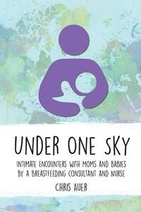 Under One Sky: Intimate Encounters with Moms and Babies by a Breastfeeding Consultant and Nurse
