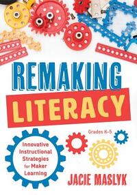 Remaking Literacy: Innovative Instructional Strategies for Maker Learning, Grades K-5 (Classroom Maker Projects for Elementary Literacy E