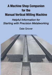 A Machine Shop Companion for the Manual Vertical Milling Machine: Helpful Information for Starting with Precision Metalworking