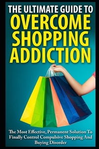 The Ultimate Guide To Overcoming Shopping Addiction: The Most Effective, Permanent Solution To Finally Control Compulsive Shopping And Buying Disorder