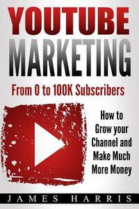 YouTube Marketing: From 0 to 100K Subscribers - How to Grow your Channel and Make Much More Money