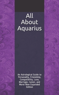All About Aquarius: An Astrological Guide to Personality, Friendship, Compatibility, Love, Marriage, Career, and More! New Expanded Editio