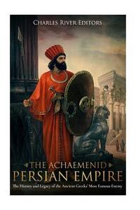 The Achaemenid Persian Empire: The History and Legacy of the Ancient Greeks' Most Famous Enemy