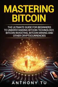 Mastering Bitcoin: The Ultimate Guide for Beginners to Understanding Bitcoin Technology, Bitcoin Investing, Bitcoin Mining and Other Cryp
