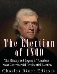 The Election of 1800: The History and Legacy of America's Most Controversial Presidential Election