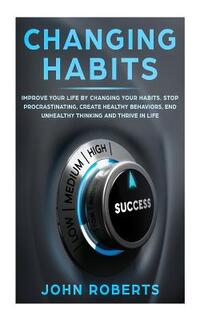 Changing Habits: Improve your Life by Changing your Habits. Stop Procrastinating, Create Healthy Behaviors, End Unhealthy Thinking and
