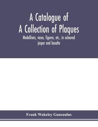 A catalogue of a collection of plaques, medallions, vases, figures, etc., in coloured jasper and basalte, produced by Josiah Wedgwood, F.R .S., at Etruria, in the county of Stafford, England, 1760-1795