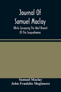 Journal Of Samuel Maclay, While Surveying The West Branch Of The Susquehanna, The Sinnemahoning And The Allegheny Rivers, In 1790