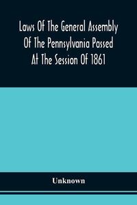 Laws Of The General Assembly Of The Pennsylvania Passed At The Session Of 1861; In The Eighty-Fifth Year Of Independence