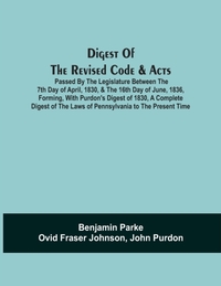 Digest Of The Revised Code & Acts Passed By The Legislature Between The 7Th Day Of April, 1830, & The 16Th Day Of June, 1836, Forming, With Purdon'S Digest Of 1830, A Complete Digest Of The Laws Of Pennsylvania To The Present Time