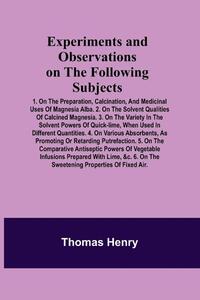 Experiments and Observations on the Following Subjects; 1. On the preparation, calcination, and medicinal uses of Magnesia Alba. 2. On the solvent qualities of calcined Magnesia. 3. On the variety in the solvent powers of quick-lime, when used in different