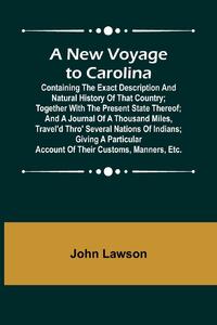 A New Voyage to Carolina ; Containing the exact description and natural history of that country; together with the present state thereof; and a journal of a thousand miles, travel'd thro' several nations of Indians; giving a particular account of their cu