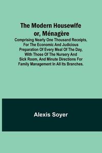 The Modern Housewife or, Ménagère; Comprising Nearly One Thousand Receipts, for the Economic and Judicious Preparation of Every Meal of the Day, with those of The Nursery and Sick Room, and Minute Directions for Family Management in All its Branches.