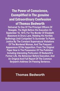 The Power of Conscience, exemplified in the genuine and extraordinary confession of Thomas Bedworth; Delivered to one of the principal officers of Newgate, the night before his execution on September 18, 1815, for the murder of Elizabeth Beesmore in Drury