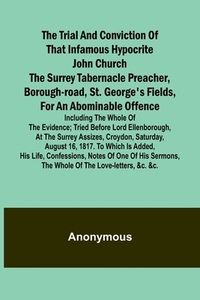 The Trial and Conviction of That Infamous Hypocrite John Church The Surrey Tabernacle Preacher, Borough-road, St. George's Fields, for an Abominable Offence; Including the Whole of the Evidence; Tried Before Lord Ellenborough, at the Surrey Assizes, Croyd