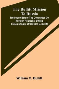 The Bullitt Mission To Russia; Testimony Before The Committee On Foreign Relations, United States Senate, Of William C. Bullitt