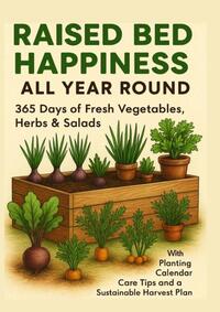 RAISED BED HAPPINESS ALL YEAR ROUND 365 Days of Fresh Vegetables, Herbs & Salads – With Planting Calendar, Care Tips and a Sustainable Harvest Plan