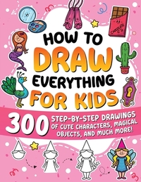 How to Draw Everything for Kids: 300 Step-by-Step Drawings of Cute Characters, Animals, Food, Magical Objects, Gifts, and Much More!