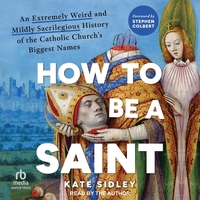 How to Be a Saint: An Extremely Weird and Mildly Sacrilegious History of the Catholic Church's Biggest Names