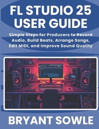 FL Studio 25 User Guide: Simple Steps for Producers to Record Audio, Build Beats, Arrange Songs, Edit MIDI, and Improve Sound Quality
