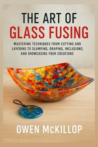 The Art of Glass Fusing: Mastering Techniques from Cutting and Layering to Slumping, Draping, Inclusions, and Showcasing Your Creations