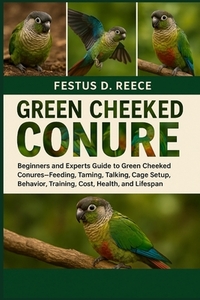 Green Cheeked Conure: Beginners and Experts Guide to Green Cheeked Conures-Feeding, Taming, Talking, Cage Setup, Behavior, Training, Cost, Health, and