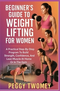 Beginner's Guide to Weight Lifting for Women: A Practical Step-By-Step Program To Build Strength, Confidence, And Lean Muscle At Home Or In The Gym