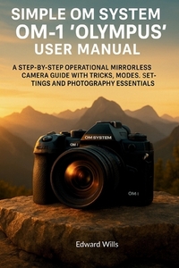 Simple OM System OM-1 "Olympus" User Manual: A Step-by-Step Operational Mirrorless Camera Guide with Tricks, Modes, Settings, and Photography Essentia